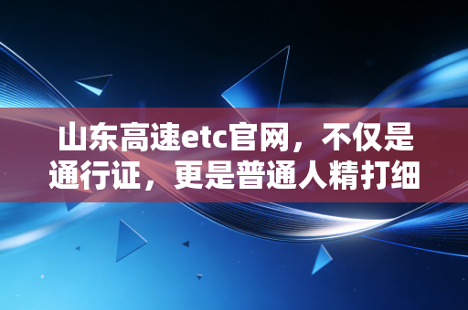 山东高速etc官网，不仅是通行证，更是普通人精打细算的财富加速器