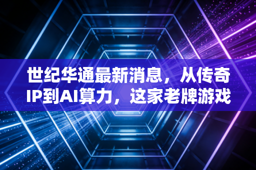 世纪华通最新消息，从传奇IP到AI算力，这家老牌游戏巨头能否迎来第二春？