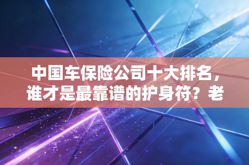 中国车保险公司十大排名,谁才是最靠谱的护身符?老司机带你避坑