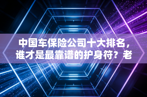 中国车保险公司十大排名，谁才是最靠谱的护身符？老司机带你避坑