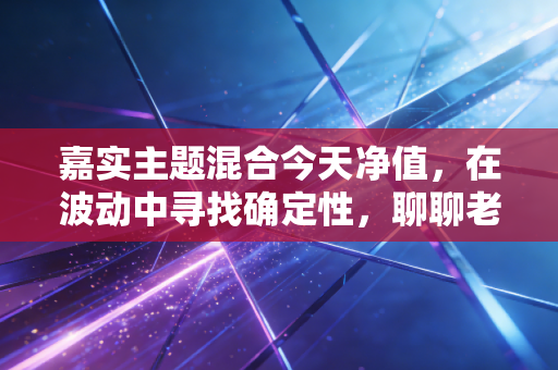 嘉实主题混合今天净值，在波动中寻找确定性，聊聊老牌基金的变与不变