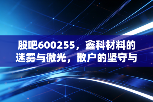 股吧600255，鑫科材料的迷雾与微光，散户的坚守与博弈