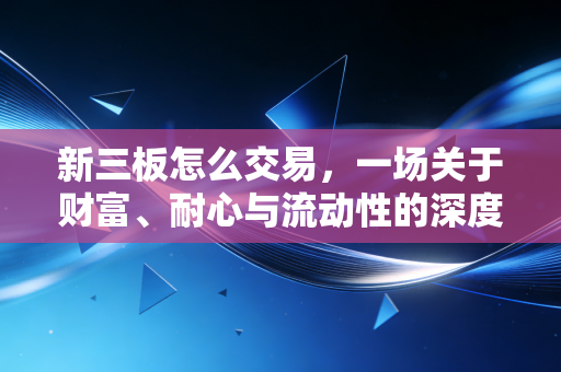 新三板怎么交易，一场关于财富、耐心与流动性的深度博弈