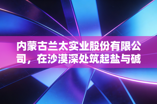 内蒙古兰太实业股份有限公司,在沙漠深处筑起盐与碱的隐形帝国