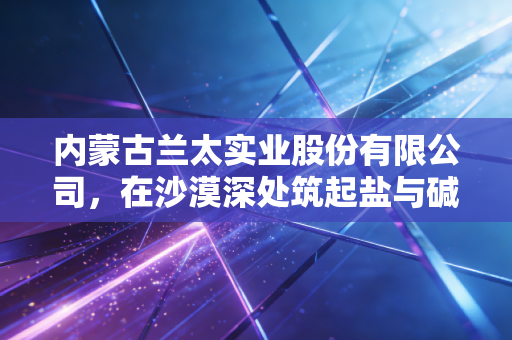 内蒙古兰太实业股份有限公司，在沙漠深处筑起盐与碱的隐形帝国