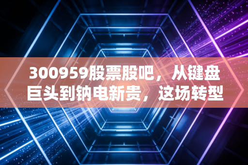 300959股票股吧，从键盘巨头到钠电新贵，这场转型赌局你看懂了吗？
