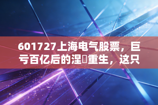 601727上海电气股票,巨亏百亿后的涅槃重生,这只大象还能起舞吗?