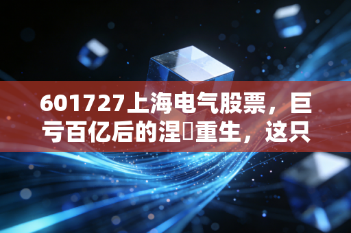 601727上海电气股票，巨亏百亿后的涅槃重生，这只大象还能起舞吗？