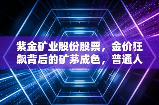 紫金矿业股份股票,金价狂飙背后的矿茅成色,普通人该如何看懂这艘巨轮?