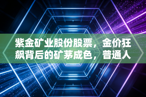 紫金矿业股份股票，金价狂飙背后的矿茅成色，普通人该如何看懂这艘巨轮？