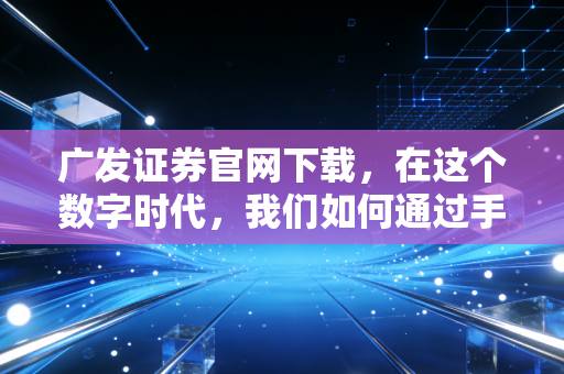 广发证券官网下载,在这个数字时代,我们如何通过手机掌控财富?