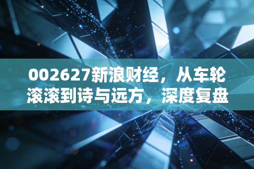 002627新浪财经,从车轮滚滚到诗与远方,深度复盘宜昌交运的转型之路与投资启示