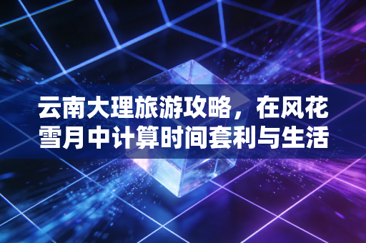 云南大理旅游攻略，在风花雪月中计算时间套利与生活成本的极致性价比