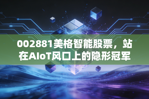 002881美格智能股票，站在AIoT风口上的隐形冠军，是潜力股还是炒作泡沫？