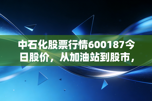 中石化股票行情600187今日股价，从加油站到股市，看懂能源巨头的真实底色