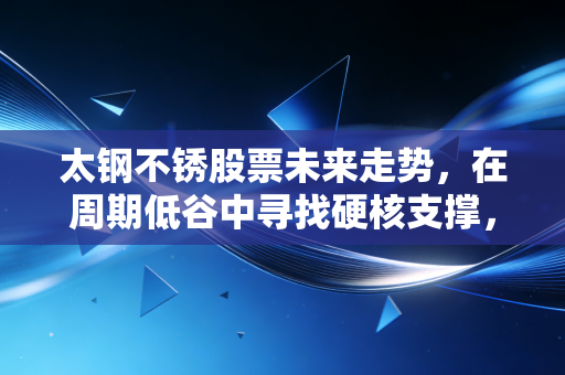太钢不锈股票未来走势，在周期低谷中寻找硬核支撑，一场关于耐心的价值博弈