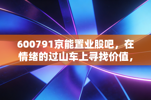 600791京能置业股吧,在情绪的过山车上寻找价值,小盘国企的重组梦与现实的博弈
