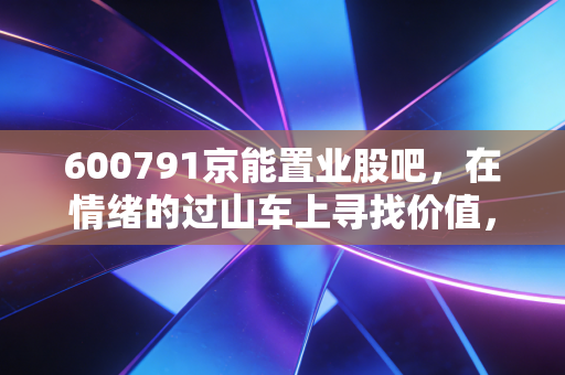 600791京能置业股吧，在情绪的过山车上寻找价值，小盘国企的重组梦与现实的博弈