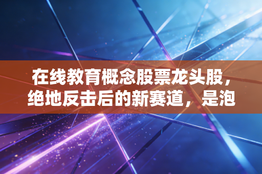 在线教育概念股票龙头股，绝地反击后的新赛道，是泡沫还是黄金坑？