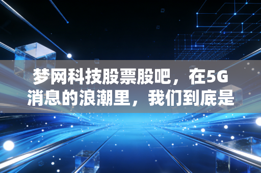 梦网科技股票股吧，在5G消息的浪潮里，我们到底是在淘金还是在被收割？