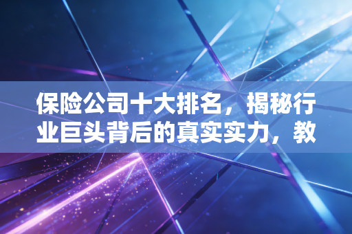 保险公司十大排名，揭秘行业巨头背后的真实实力，教你如何避坑不花冤枉钱