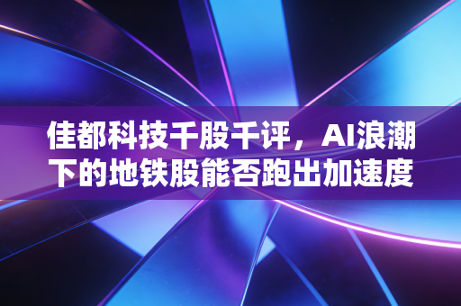 佳都科技千股千评,AI浪潮下的地铁股能否跑出加速度?深度剖析与投资思考