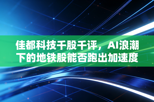 佳都科技千股千评，AI浪潮下的地铁股能否跑出加速度？深度剖析与投资思考