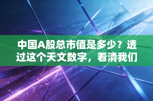中国A股总市值是多少？透过这个天文数字，看清我们的钱包与焦虑