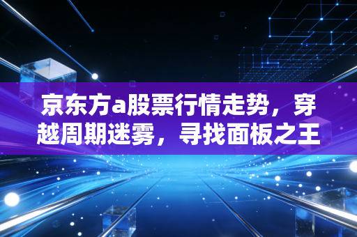 京东方a股票行情走势，穿越周期迷雾，寻找面板之王的下一站爆发