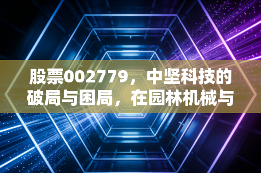 股票002779,中坚科技的破局与困局,在园林机械与机器人之间寻找平衡点