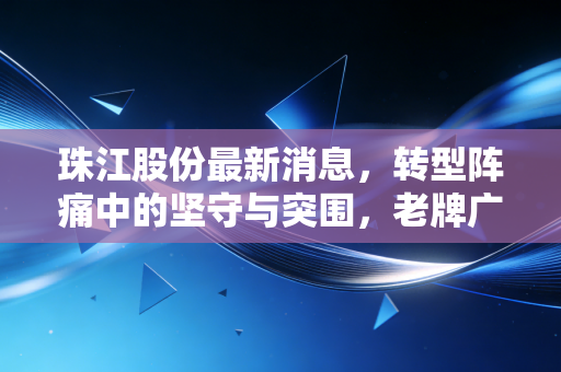 珠江股份最新消息，转型阵痛中的坚守与突围，老牌广企能否在存量时代迎来新生？