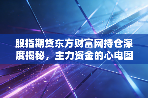 股指期货东方财富网持仓深度揭秘，主力资金的心电图与散户的生存法则