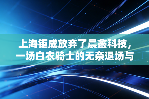 上海钜成放弃了晨鑫科技，一场白衣骑士的无奈退场与A股壳价值的黄昏悲歌