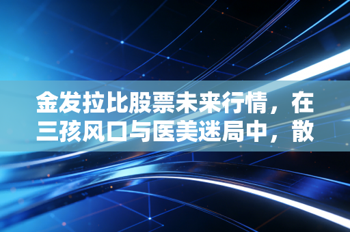金发拉比股票未来行情，在三孩风口与医美迷局中，散户的春天还有多远？