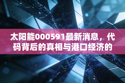 太阳能000591最新消息,代码背后的真相与港口经济的隐形红利