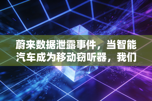蔚来数据泄露事件,当智能汽车成为移动窃听器,我们的隐私还剩几分?