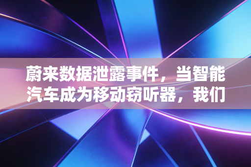 蔚来数据泄露事件，当智能汽车成为移动窃听器，我们的隐私还剩几分？