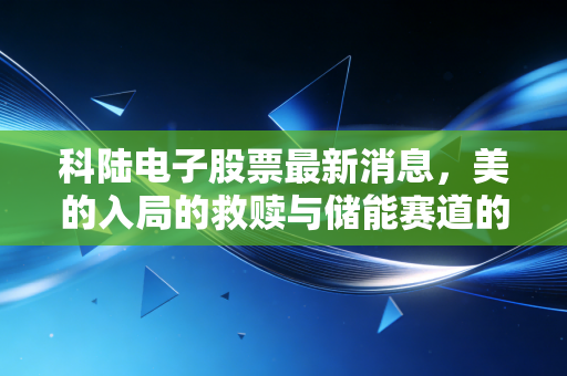 科陆电子股票最新消息，美的入局的救赎与储能赛道的肉搏战，这只股还能追吗？