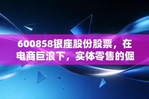 600858银座股份股票，在电商巨浪下，实体零售的倔强守望者还能翻身吗？