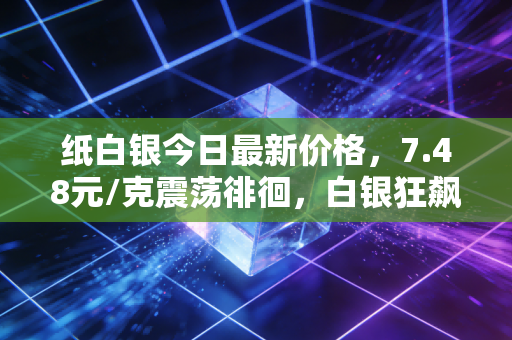 纸白银今日最新价格,7.48元/克震荡徘徊,白银狂飙背后,是普通人翻身的机会还是深不见底的陷阱?