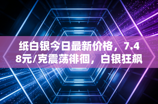 纸白银今日最新价格，7.48元/克震荡徘徊，白银狂飙背后，是普通人翻身的机会还是深不见底的陷阱？