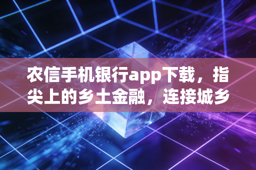 农信手机银行app下载,指尖上的乡土金融,连接城乡财富的数字桥梁