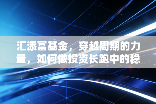汇添富基金，穿越周期的力量，如何做投资长跑中的稳健陪伴者