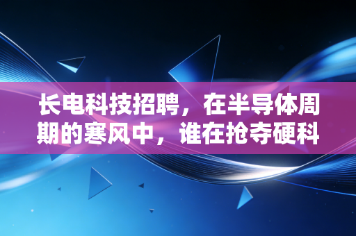 长电科技招聘，在半导体周期的寒风中，谁在抢夺硬科技的入场券？