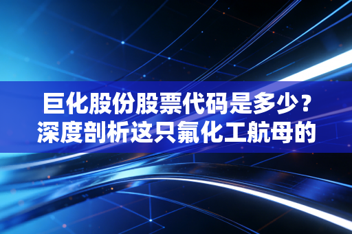 巨化股份股票代码是多少？深度剖析这只氟化工航母的投资价值与制冷剂周期的狂欢