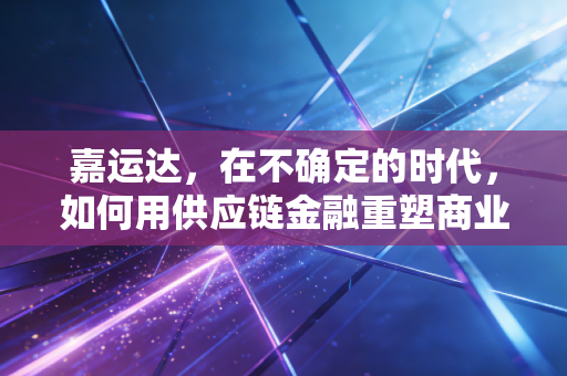嘉运达，在不确定的时代，如何用供应链金融重塑商业信任？