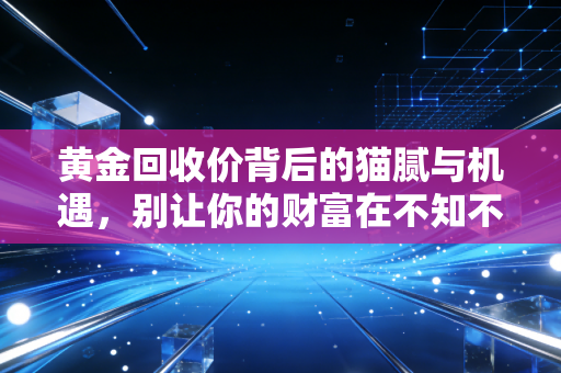 黄金回收价背后的猫腻与机遇,别让你的财富在不知不觉中缩水