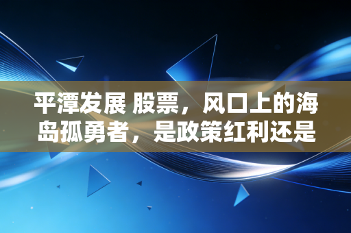 平潭发展 股票,风口上的海岛孤勇者,是政策红利还是情绪博弈?
