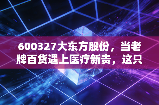 600327大东方股份，当老牌百货遇上医疗新贵，这只双轮驱动的隐形冠军还值得持有吗？