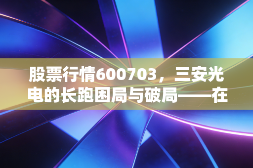 股票行情600703，三安光电的长跑困局与破局——在周期低谷中寻找半导体龙头的确定性